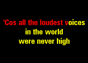 'Cos all the loudest voices

in the world
were never high