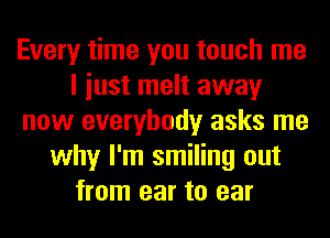 Every time you touch me
I iust melt away
now everybody asks me
why I'm smiling out
from ear to ear