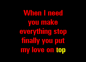 When I need
you make

everything stop
finallyr you put
my love on top