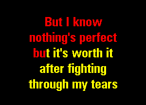 But I know
nothing's perfect

but it's worth it
after fighting
through my tears