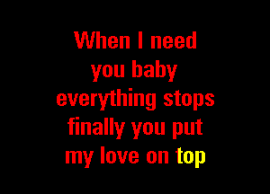When I need
you baby

everything stops
finally you put
my love on top