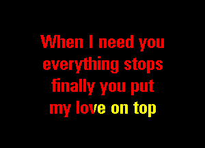 When I need you
everything stops

finally you put
my love on top