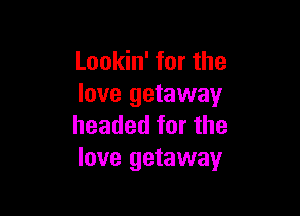 Lookin' for the
love getaway

headed for the
love getaway