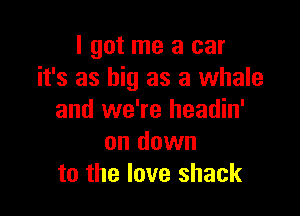 I got me a car
it's as big as a whale

and we're headin'
on down
to the love shack