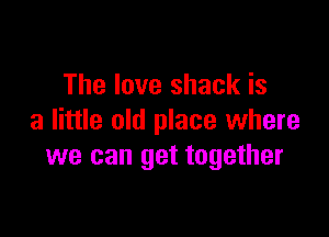 The love shack is

a little old place where
we can get together