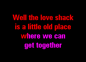 Well the love shack
is a little old place

where we can
get together