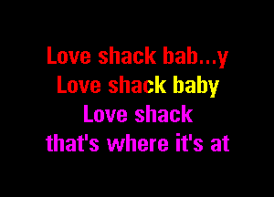 Love shack bah...y
Love shack baby

Love shack
that's where it's at