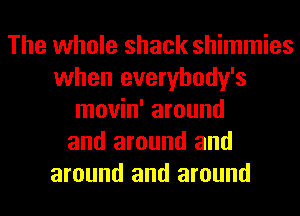 The whole shack shimmies
when everybody's
movin' around
and around and
around and around