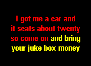 I got me a car and
it seats about twenty
so come on and bring
your iuke box money