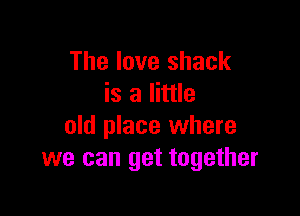 The love shack
is a little

old place where
we can get together