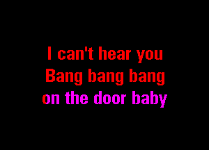I can't hear you

Bang bang bang
on the door baby