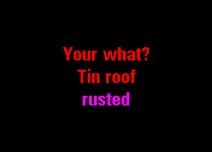 Your what?

Tin roof
rusted
