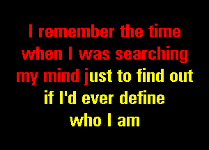 I remember the time
when I was searching
my mind iust to find out
if I'd ever define
who I am