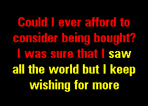 Could I ever afford to
consider being bought?
I was sure that I saw
all the world but I keep
wishing for more