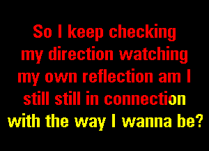 So I keep checking
my direction watching
my own reflection am I
still still in connection

with the way I wanna be?