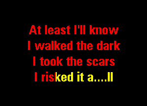 At least I'll know
I walked the dark

I took the scars
I risked it 3....