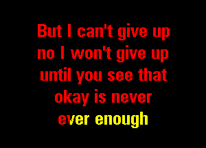 But I can't give up
no I won't give up

until you see that
okay is never
ever enough