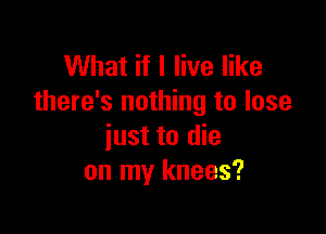 What if I live like
there's nothing to lose

just to die
on my knees?