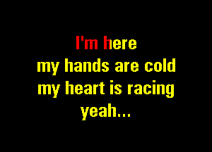I'm here
my hands are cold

my heart is racing
yeah.