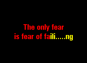 The only fear

is fear of faili ..... ng