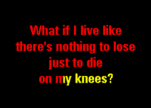 What if I live like
there's nothing to lose

just to die
on my knees?