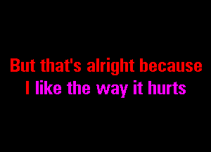 But that's alright because

I like the way it hurts