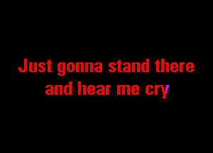 Just gonna stand there

and hear me cry