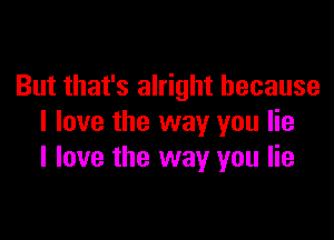 But that's alright because

I love the way you lie
I love the way you lie