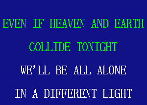 EVEN IF HEAVEN AND EARTH
COLLIDE TONIGHT
WELL BE ALL ALONE
IN A DIFFERENT LIGHT