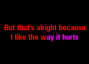 But that's alright because

I like the way it hurts