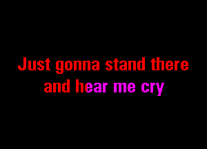 Just gonna stand there

and hear me cry