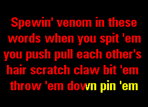 Spewin' venom in these
words when you spit 'em
you push pull each other's
hair scratch claw hit 'em
throw 'em down pin 'em