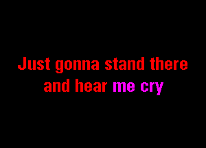 Just gonna stand there

and hear me cry