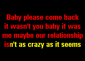 Baby please come back
it wasn't you baby it was
me maybe our relationship
isn't as crazy as it seems