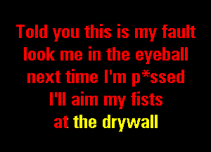 Told you this is my fault
look me in the eyeball
next time I'm peessed

I'll aim my fists
at the drywall