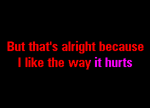 But that's alright because

I like the way it hurts