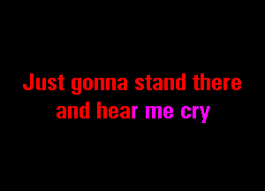 Just gonna stand there

and hear me cry