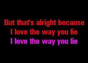 But that's alright because

I love the way you lie
I love the way you lie