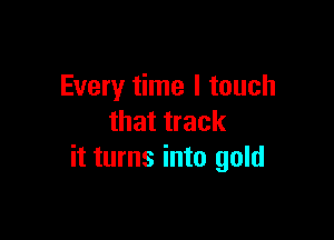 Every time I touch

that track
it turns into gold