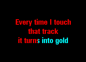 Every time I touch

that track
it turns into gold