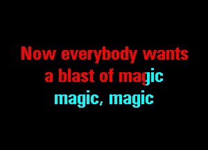 Now everybody wants

a blast of magic
magic, magic