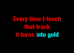 Every time I touch

that track
it turns into gold