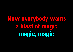 Now everybody wants

a blast of magic
magic, magic