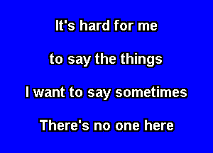 It's hard for me

to say the things

I want to say sometimes

There's no one here