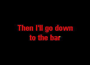 Then I'll go down

to the bar