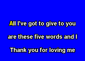 All I've got to give to you

are these five words and l

Thank you for loving me