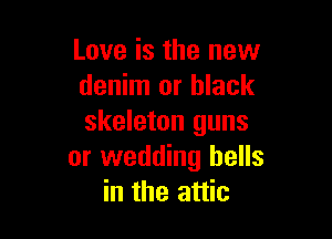 Love is the new
denim or black

skeleton guns
or wedding bells
in the attic