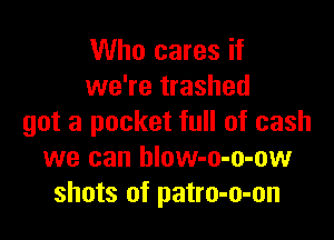 Who cares if
we're trashed

got a pocket full of cash
we can hlow-o-o-ow
shots of patro-o-on