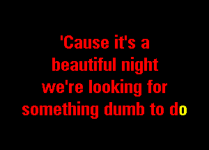 'Cause it's a
beautiful night

we're looking for
something dumb to do