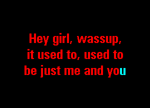 Hey girl, wassup,

it used to, used to
he iust me and you